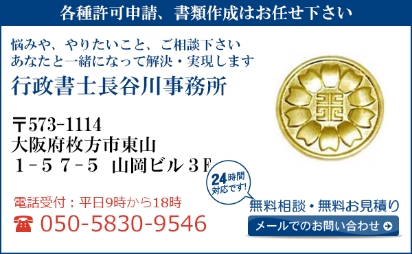 各種許可申請、書類作成はお任せ下さい
悩みや、やりたいこと、ご相談下さい
あなたと一緒になって解決・実現します
行政書士長谷川事務所
〒573-1114
大阪府枚方市東山
1-57-5　山岡ビル3F
電話受付：平日９時から１８時まで
050-5830-9546
24時間対応です！
無料相談・無料お見積り
メールでのお問い合わせ